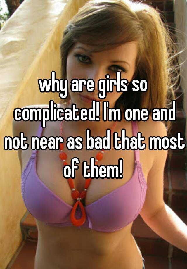 why are girls so complicated! I'm one and not near as bad th